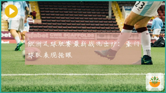 欧洲足球联赛最新战况出炉：豪门球队表现抢眼