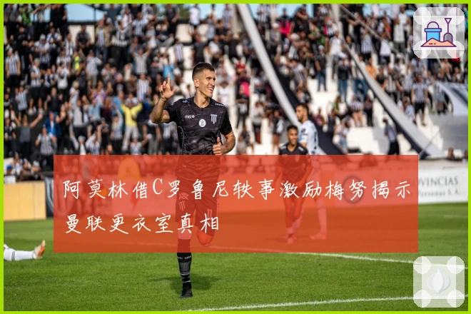 阿莫林借C罗鲁尼轶事激励梅努揭示曼联更衣室真相