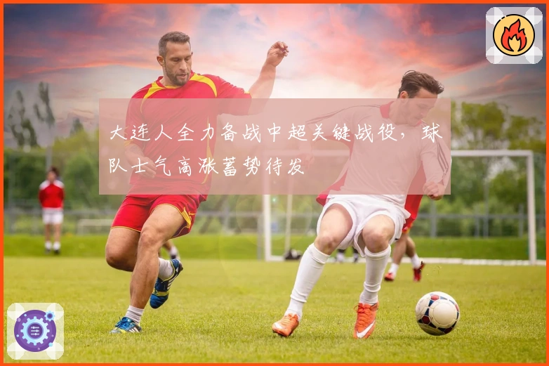 大连人全力备战中超关键战役，球队士气高涨蓄势待发