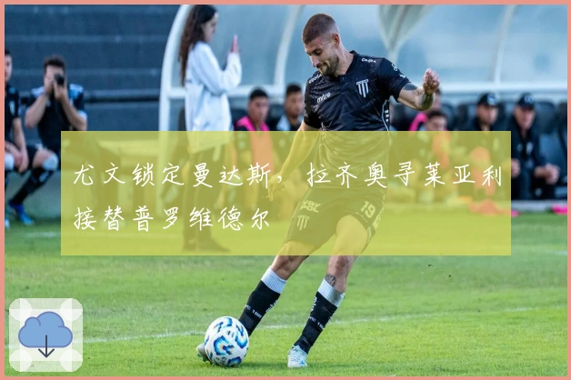 尤文锁定曼达斯，拉齐奥寻莱亚利接替普罗维德尔