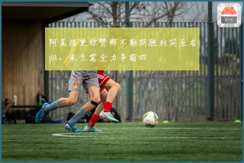 阿莱格里称赞那不勒斯胜利实至名归，米兰需全力争前四